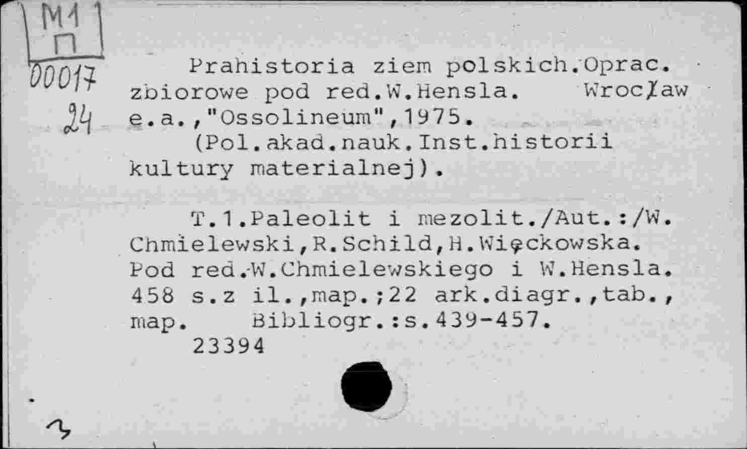 ﻿Prahistoria ziem polskich.Oprac. zbiorowe pod red.W.Hensla. Wroc/aw e. a. ,"Ossolineum",1975.
(Pol.akad.nauk.Inst.historii kultury materialnej).
T.1.Paleolit і mezolit./Aut.:/W. Chmielewski,R.Schild,H.Wi^ckowska. Pod red.W.Chmielewskiego і W.Hensla. 458 s.z il.,map.;22 ark.diagr.,tab., map. Bibliogr.:s.439-457.
23394